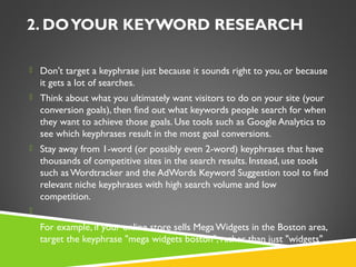 2. DO YOUR KEYWORD RESEARCH
 Don't target a keyphrase just because it sounds right to you, or because

it gets a lot of searches.
 Think about what you ultimately want visitors to do on your site (your

conversion goals), then find out what keywords people search for when
they want to achieve those goals. Use tools such as Google Analytics to
see which keyphrases result in the most goal conversions.
 Stay away from 1-word (or possibly even 2-word) keyphrases that have

thousands of competitive sites in the search results. Instead, use tools
such as Wordtracker and the AdWords Keyword Suggestion tool to find
relevant niche keyphrases with high search volume and low
competition.
  
 For example, if your online store sells Mega Widgets in the Boston area,

target the keyphrase "mega widgets boston", rather than just "widgets".

 