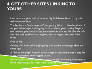 4. GET OTHER SITES LINKING TO
YOURS
 Most search engines rank sites more highly if they're linked to by other,

well-respected sites.
 The key here is "well-respected". Just getting linked to from hundreds of

reciprocal link pages is not going to do much for your ranking. Target a
few relevant, good-quality sites and directories that are full of useful info
and rank well on the search engines, and try to get a link back from
them.
 Free or Pay.
 Getting links from other high-quality sites can be a challenge. Here are

some tips:
 A "link to this page" function on each page of your site makes it easy for

other webmasters and bloggers to link.
 Get in touch with the site owner and strike up a friendship. You're much

more likely to get a link back from someone who knows you.

 
