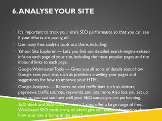 6. ANALYSE YOUR SITE
 It's important to track your site's SEO performance so that you can see

if your efforts are paying off.
 Use many free analysis tools out there, including:
 Yahoo! Site Explorer — Lets you find out detailed search-engine-related

info on each page of your site, including the most popular pages and the
inbound links to each page.
 Google Webmaster Tools — Gives you all sorts of details about how

Google sees your site, such as problems crawling your pages and
suggestions for how to improve your HTML.
 Google Analytics — Reports on vital traffic data such as visitors,

pageviews, traffic sources, keywords, and lots more. Also lets you set up
goals so you can see how well your SEO campaigns are performing.
 SEO Book and SEO Chat — these 2 sites offer a large range of free,

Web-based SEO tools, many of which give you useful information about
how your site is faring in the search results.

 
