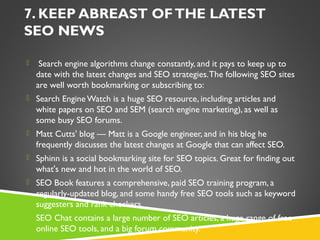 7. KEEP ABREAST OF THE LATEST
SEO NEWS
  Search engine algorithms change constantly, and it pays to keep up to

date with the latest changes and SEO strategies. The following SEO sites
are well worth bookmarking or subscribing to:
 Search Engine Watch is a huge SEO resource, including articles and

white papers on SEO and SEM (search engine marketing), as well as
some busy SEO forums.
 Matt Cutts' blog — Matt is a Google engineer, and in his blog he

frequently discusses the latest changes at Google that can affect SEO.
 Sphinn is a social bookmarking site for SEO topics. Great for finding out

what's new and hot in the world of SEO.
 SEO Book features a comprehensive, paid SEO training program, a

regularly-updated blog, and some handy free SEO tools such as keyword
suggesters and rank checkers.
 SEO Chat contains a large number of SEO articles, a huge range of free

online SEO tools, and a big forum community.

 