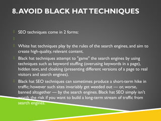 8. AVOID BLACK HAT TECHNIQUES
 SEO techniques come in 2 forms:
  
 White hat techniques play by the rules of the search engines, and aim to

create high-quality, relevant content.
 Black hat techniques attempt to "game" the search engines by using

techniques such as keyword stuffing (overusing keywords in a page),
hidden text, and cloaking (presenting different versions of a page to real
visitors and search engines).
 Black hat SEO techniques can sometimes produce a short-term hike in

traffic; however such sites invariably get weeded out — or, worse,
banned altogether — by the search engines. Black hat SEO simply isn't
worth the risk if you want to build a long-term stream of traffic from
search engines.

 