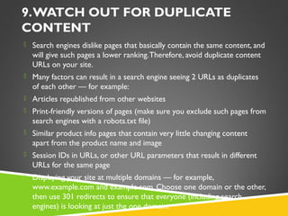 9. WATCH OUT FOR DUPLICATE
CONTENT
 Search engines dislike pages that basically contain the same content, and

will give such pages a lower ranking. Therefore, avoid duplicate content
URLs on your site.
 Many factors can result in a search engine seeing 2 URLs as duplicates

of each other — for example:
 Articles republished from other websites
 Print-friendly versions of pages (make sure you exclude such pages from

search engines with a robots.txt file)
 Similar product info pages that contain very little changing content

apart from the product name and image
 Session IDs in URLs, or other URL parameters that result in different

URLs for the same page
 Displaying your site at multiple domains — for example,

www.example.com and example.com. Choose one domain or the other,
then use 301 redirects to ensure that everyone (including search
engines) is looking at just the one domain.

 