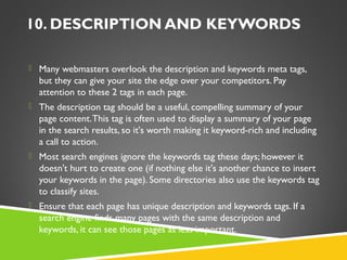 10. DESCRIPTION AND KEYWORDS
 Many webmasters overlook the description and keywords meta tags,

but they can give your site the edge over your competitors. Pay
attention to these 2 tags in each page.
 The description tag should be a useful, compelling summary of your

page content. This tag is often used to display a summary of your page
in the search results, so it's worth making it keyword-rich and including
a call to action.
 Most search engines ignore the keywords tag these days; however it

doesn't hurt to create one (if nothing else it's another chance to insert
your keywords in the page). Some directories also use the keywords tag
to classify sites.
 Ensure that each page has unique description and keywords tags. If a

search engine finds many pages with the same description and
keywords, it can see those pages as less important.

 