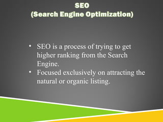• SEO is a process of trying to get
higher ranking from the Search
Engine.
• Focused exclusively on attracting the
natural or organic listing.

 