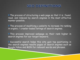 The process of structuring a web page so that it is found,
read, and indexed by search engines in the most effective
manner possible.
The process of modifying a website to increase its ranking
in organic / crawler-based listings of search engines.
This process improved webpage so their rank higher in
search engines for our target keyword.
Successful search helps this site gain top positioning in
the search engines results pages of search engines such as
Google,Yahoo and MSN for relevant words and phrases.

 