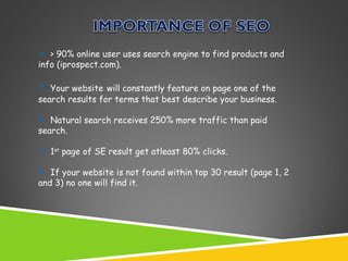  > 90% online user uses search engine to find products and
info (iprospect.com).
 Your website will constantly feature on page one of the
search results for terms that best describe your business.
 Natural search receives 250% more traffic than paid
search.
 1st page of SE result get atleast 80% clicks.
 If your website is not found within top 30 result (page 1, 2
and 3) no one will find it.

 