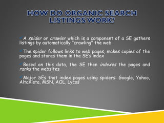 A spider or crawler which is a component of a SE gathers
listings by automatically "crawling" the web
The spider follows links to web pages, makes copies of the
pages and stores them in the SE’s index
Based on this data, the SE then indexes the pages and
ranks the websites
Major SEs that index pages using spiders: Google, Yahoo,
AltaVista, MSN, AOL, Lycos

 