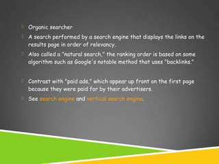 

Organic searcher



A search performed by a search engine that displays the links on the
results page in order of relevancy.



Also called a "natural search," the ranking order is based on some
algorithm such as Google's notable method that uses "backlinks."



Contrast with "paid ads," which appear up front on the first page
because they were paid for by their advertisers.



See search engine and vertical search engine.

 