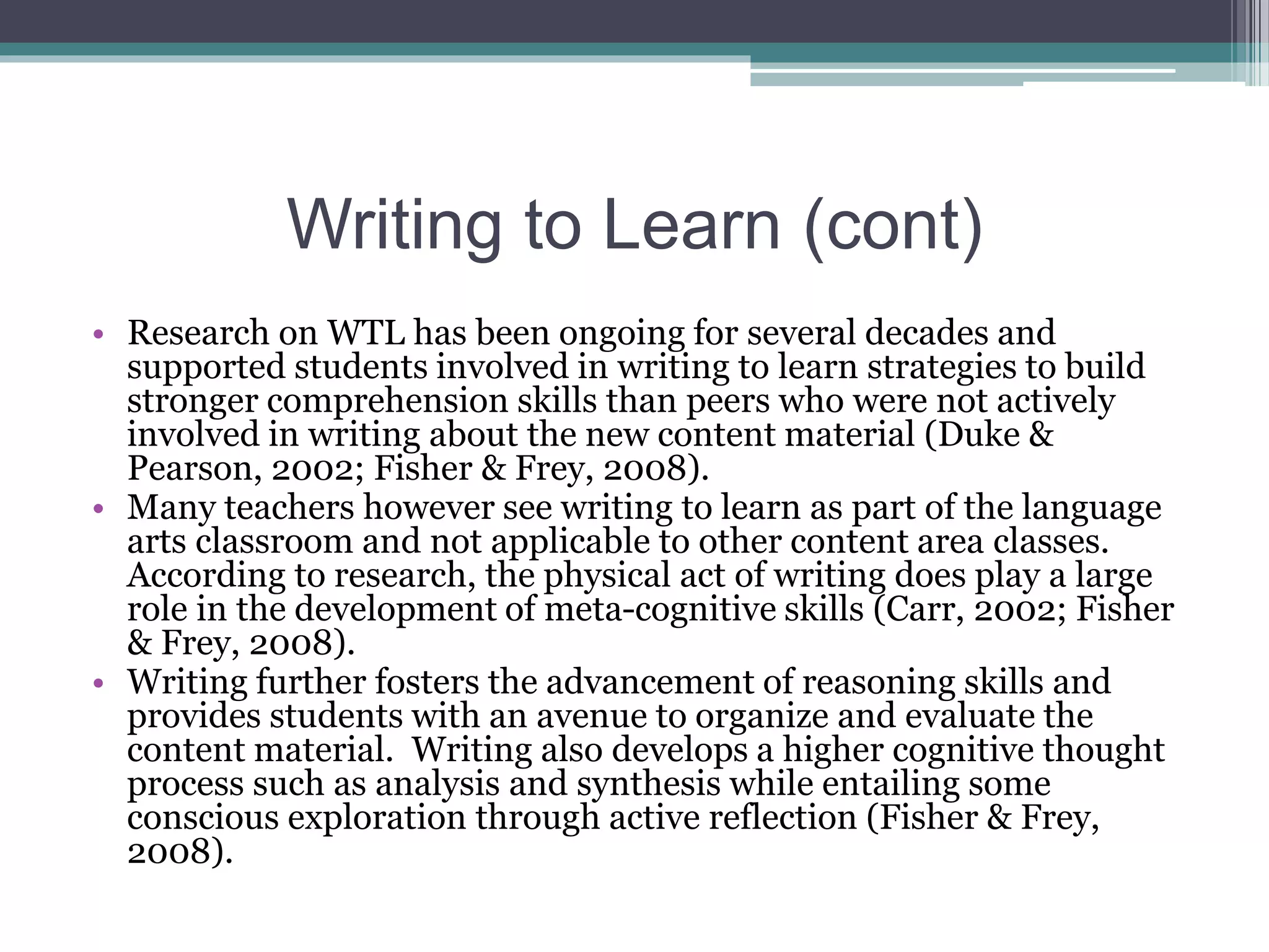 Writing to Learn (cont)
• Research on WTL has been ongoing for several decades and
supported students involved in writing to learn strategies to build
stronger comprehension skills than peers who were not actively
involved in writing about the new content material (Duke &
Pearson, 2002; Fisher & Frey, 2008).
• Many teachers however see writing to learn as part of the language
arts classroom and not applicable to other content area classes.
According to research, the physical act of writing does play a large
role in the development of meta-cognitive skills (Carr, 2002; Fisher
& Frey, 2008).
• Writing further fosters the advancement of reasoning skills and
provides students with an avenue to organize and evaluate the
content material. Writing also develops a higher cognitive thought
process such as analysis and synthesis while entailing some
conscious exploration through active reflection (Fisher & Frey,
2008).
 