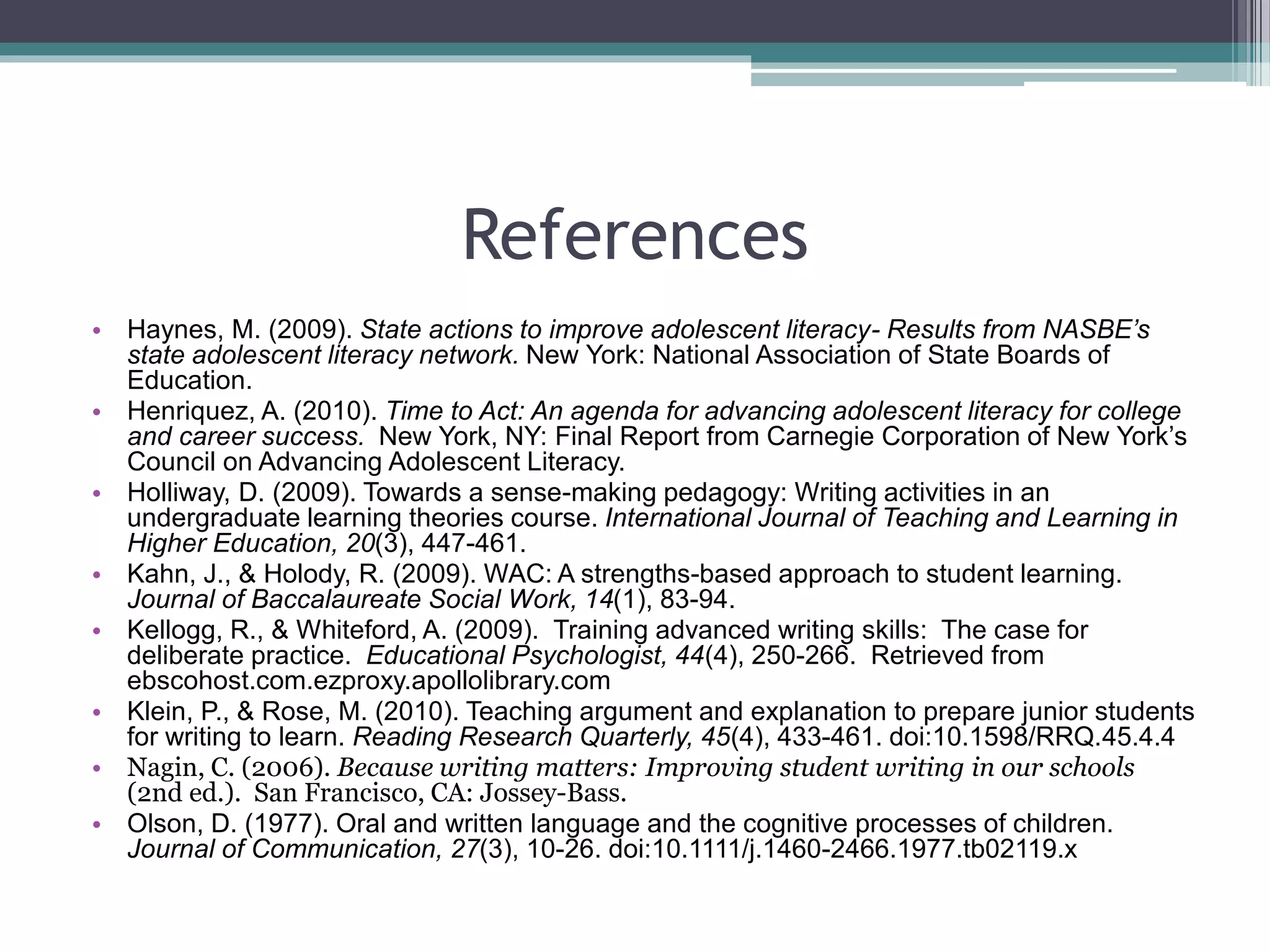 References
• Haynes, M. (2009). State actions to improve adolescent literacy- Results from NASBE’s
state adolescent literacy network. New York: National Association of State Boards of
Education.
• Henriquez, A. (2010). Time to Act: An agenda for advancing adolescent literacy for college
and career success. New York, NY: Final Report from Carnegie Corporation of New York’s
Council on Advancing Adolescent Literacy.
• Holliway, D. (2009). Towards a sense-making pedagogy: Writing activities in an
undergraduate learning theories course. International Journal of Teaching and Learning in
Higher Education, 20(3), 447-461.
• Kahn, J., & Holody, R. (2009). WAC: A strengths-based approach to student learning.
Journal of Baccalaureate Social Work, 14(1), 83-94.
• Kellogg, R., & Whiteford, A. (2009). Training advanced writing skills: The case for
deliberate practice. Educational Psychologist, 44(4), 250-266. Retrieved from
ebscohost.com.ezproxy.apollolibrary.com
• Klein, P., & Rose, M. (2010). Teaching argument and explanation to prepare junior students
for writing to learn. Reading Research Quarterly, 45(4), 433-461. doi:10.1598/RRQ.45.4.4
• Nagin, C. (2006). Because writing matters: Improving student writing in our schools
(2nd ed.). San Francisco, CA: Jossey-Bass.
• Olson, D. (1977). Oral and written language and the cognitive processes of children.
Journal of Communication, 27(3), 10-26. doi:10.1111/j.1460-2466.1977.tb02119.x
 