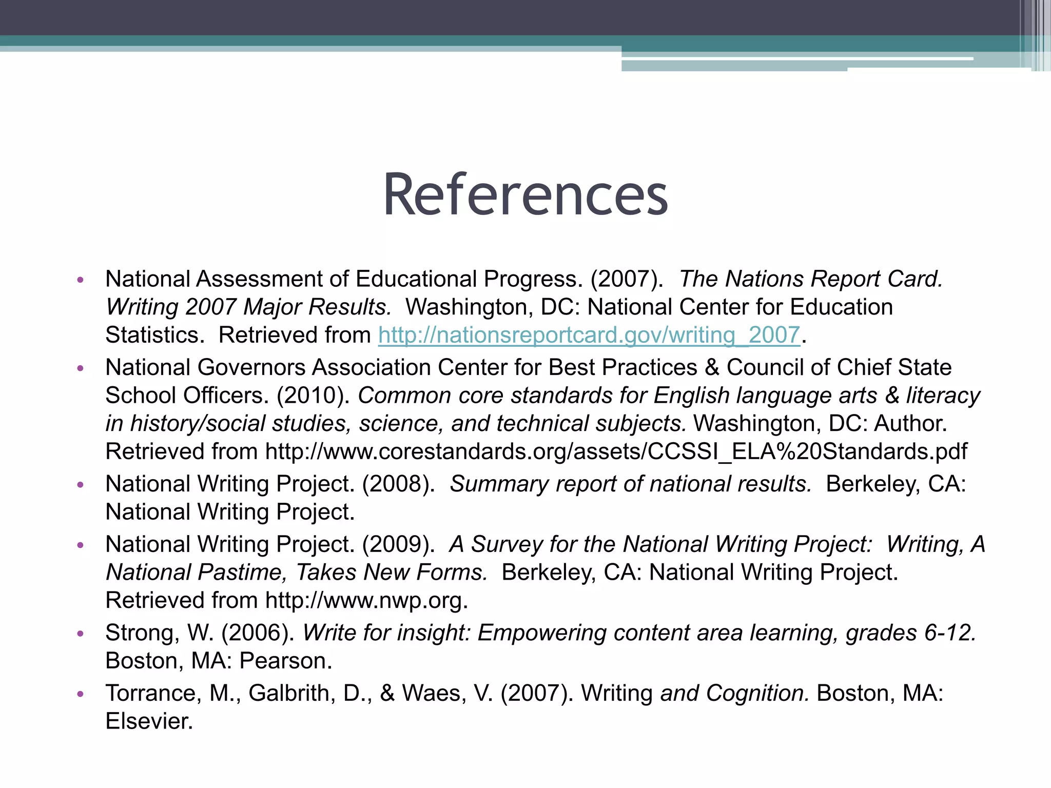 References
• National Assessment of Educational Progress. (2007). The Nations Report Card.
Writing 2007 Major Results. Washington, DC: National Center for Education
Statistics. Retrieved from http://nationsreportcard.gov/writing_2007.
• National Governors Association Center for Best Practices & Council of Chief State
School Officers. (2010). Common core standards for English language arts & literacy
in history/social studies, science, and technical subjects. Washington, DC: Author.
Retrieved from http://www.corestandards.org/assets/CCSSI_ELA%20Standards.pdf
• National Writing Project. (2008). Summary report of national results. Berkeley, CA:
National Writing Project.
• National Writing Project. (2009). A Survey for the National Writing Project: Writing, A
National Pastime, Takes New Forms. Berkeley, CA: National Writing Project.
Retrieved from http://www.nwp.org.
• Strong, W. (2006). Write for insight: Empowering content area learning, grades 6-12.
Boston, MA: Pearson.
• Torrance, M., Galbrith, D., & Waes, V. (2007). Writing and Cognition. Boston, MA:
Elsevier.
 