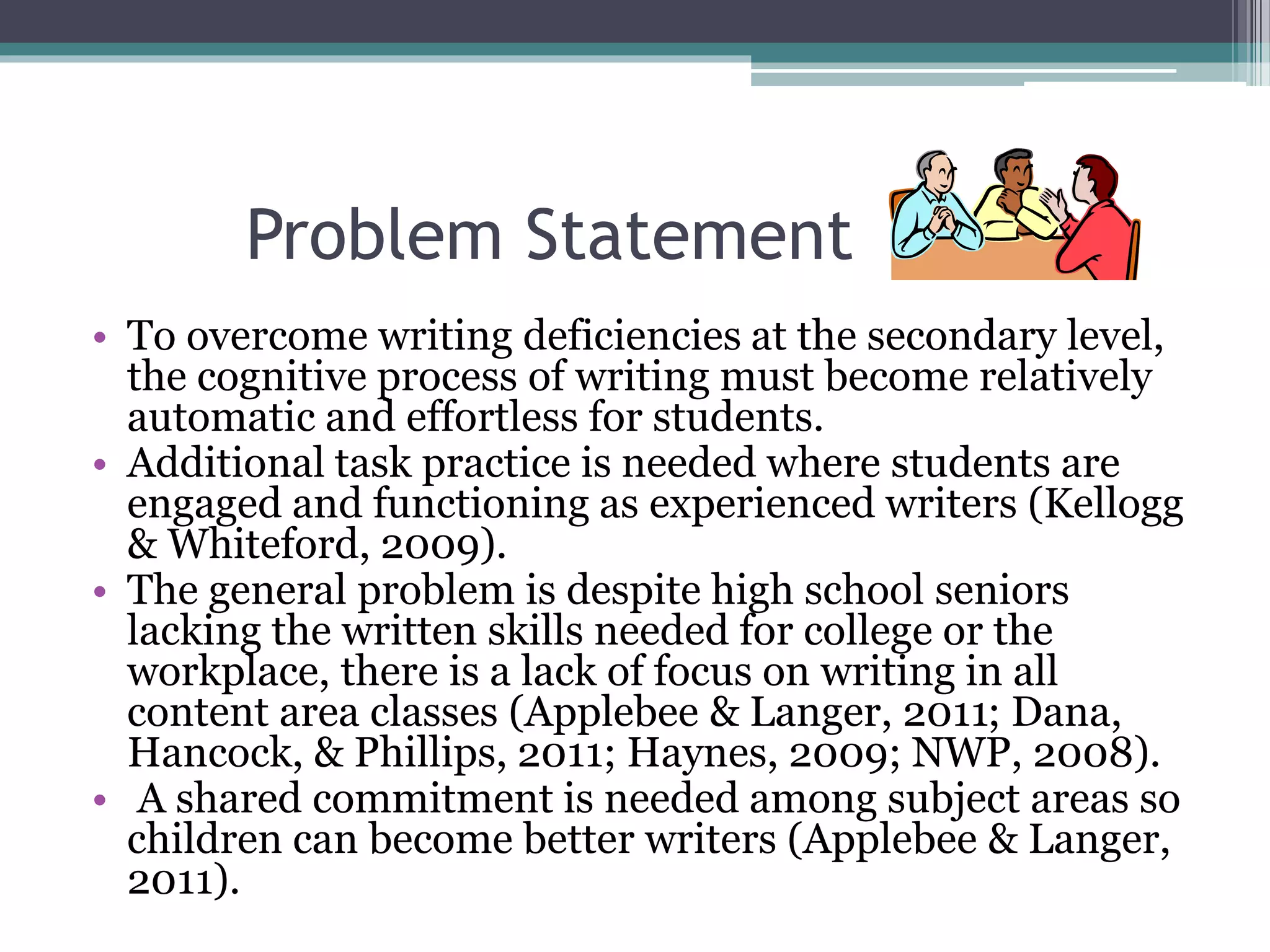 Problem Statement
• To overcome writing deficiencies at the secondary level,
the cognitive process of writing must become relatively
automatic and effortless for students.
• Additional task practice is needed where students are
engaged and functioning as experienced writers (Kellogg
& Whiteford, 2009).
• The general problem is despite high school seniors
lacking the written skills needed for college or the
workplace, there is a lack of focus on writing in all
content area classes (Applebee & Langer, 2011; Dana,
Hancock, & Phillips, 2011; Haynes, 2009; NWP, 2008).
• A shared commitment is needed among subject areas so
children can become better writers (Applebee & Langer,
2011).
 