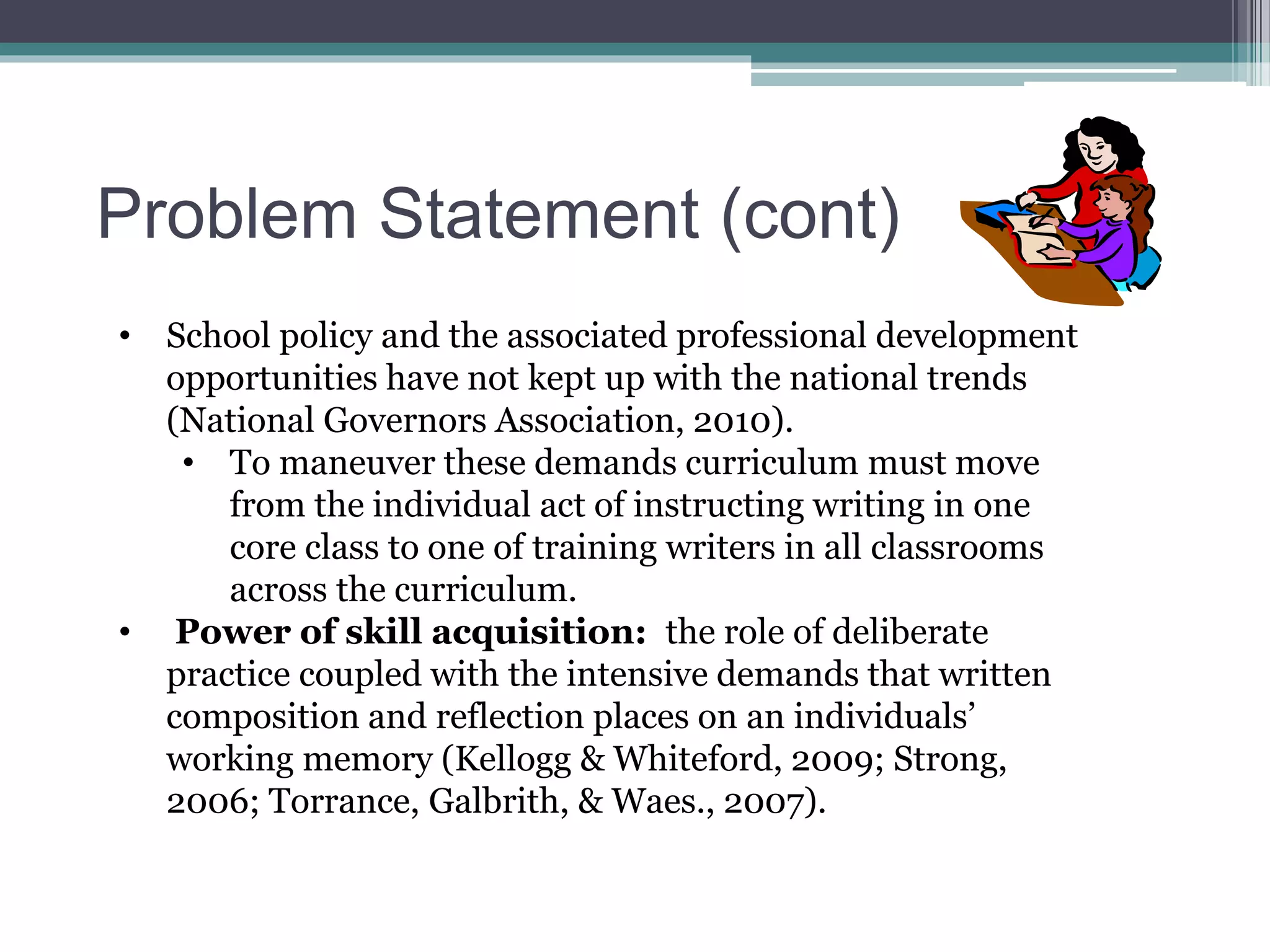 Problem Statement (cont)
• School policy and the associated professional development
opportunities have not kept up with the national trends
(National Governors Association, 2010).
• To maneuver these demands curriculum must move
from the individual act of instructing writing in one
core class to one of training writers in all classrooms
across the curriculum.
• Power of skill acquisition: the role of deliberate
practice coupled with the intensive demands that written
composition and reflection places on an individuals’
working memory (Kellogg & Whiteford, 2009; Strong,
2006; Torrance, Galbrith, & Waes., 2007).
 