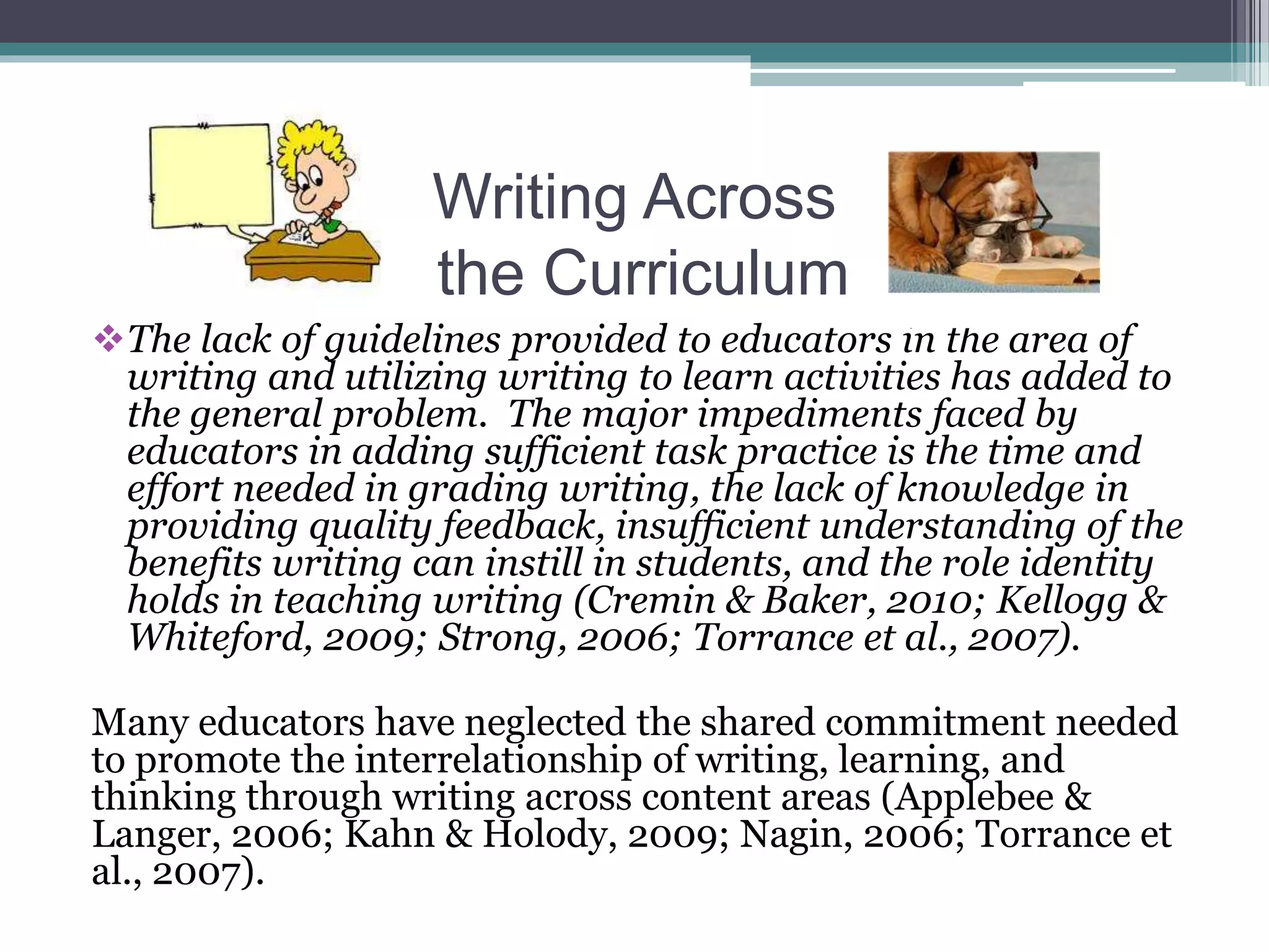 Writing Across
the Curriculum
The lack of guidelines provided to educators in the area of
writing and utilizing writing to learn activities has added to
the general problem. The major impediments faced by
educators in adding sufficient task practice is the time and
effort needed in grading writing, the lack of knowledge in
providing quality feedback, insufficient understanding of the
benefits writing can instill in students, and the role identity
holds in teaching writing (Cremin & Baker, 2010; Kellogg &
Whiteford, 2009; Strong, 2006; Torrance et al., 2007).
Many educators have neglected the shared commitment needed
to promote the interrelationship of writing, learning, and
thinking through writing across content areas (Applebee &
Langer, 2006; Kahn & Holody, 2009; Nagin, 2006; Torrance et
al., 2007).
 