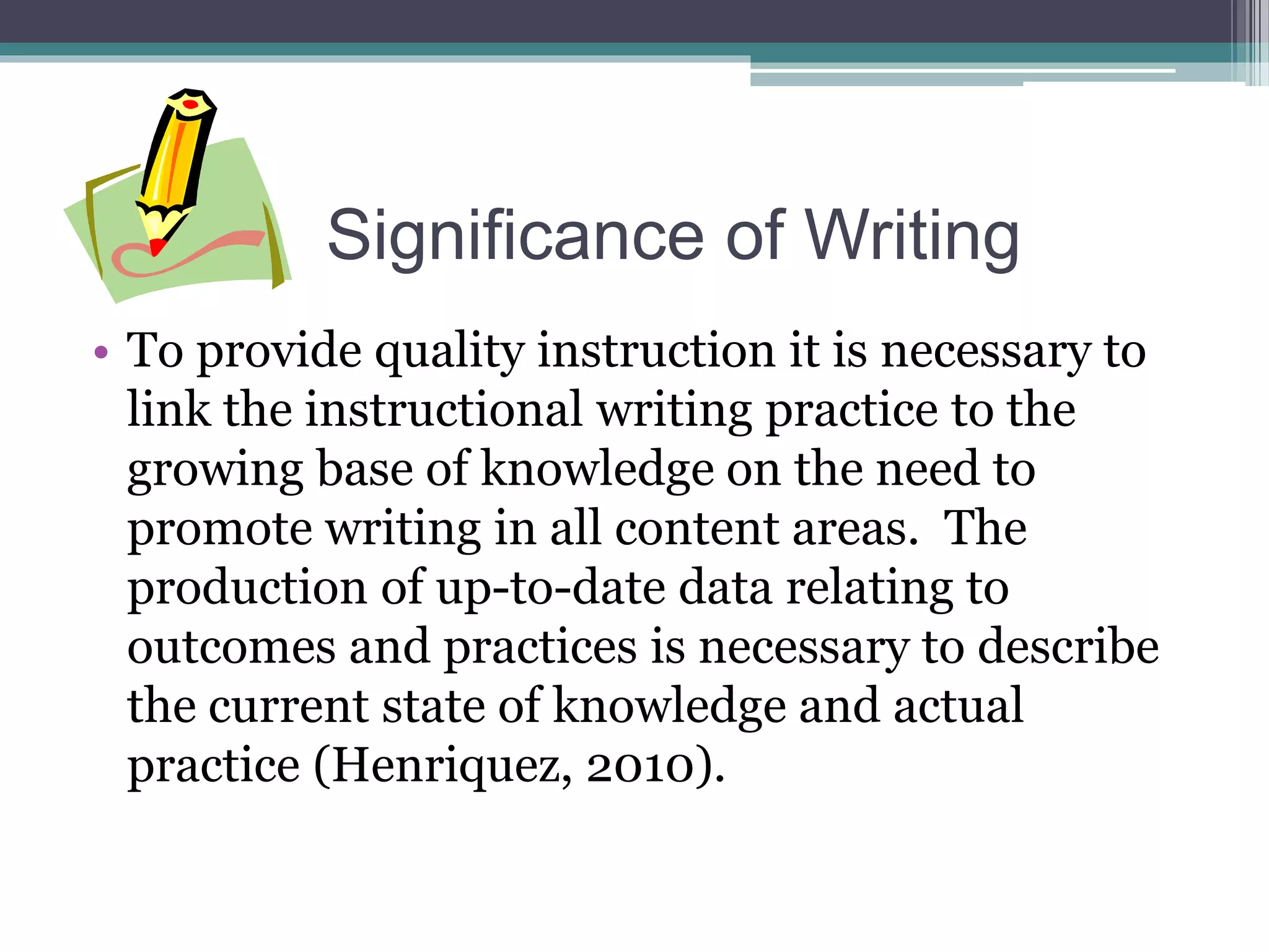 Significance of Writing
• To provide quality instruction it is necessary to
link the instructional writing practice to the
growing base of knowledge on the need to
promote writing in all content areas. The
production of up-to-date data relating to
outcomes and practices is necessary to describe
the current state of knowledge and actual
practice (Henriquez, 2010).
 