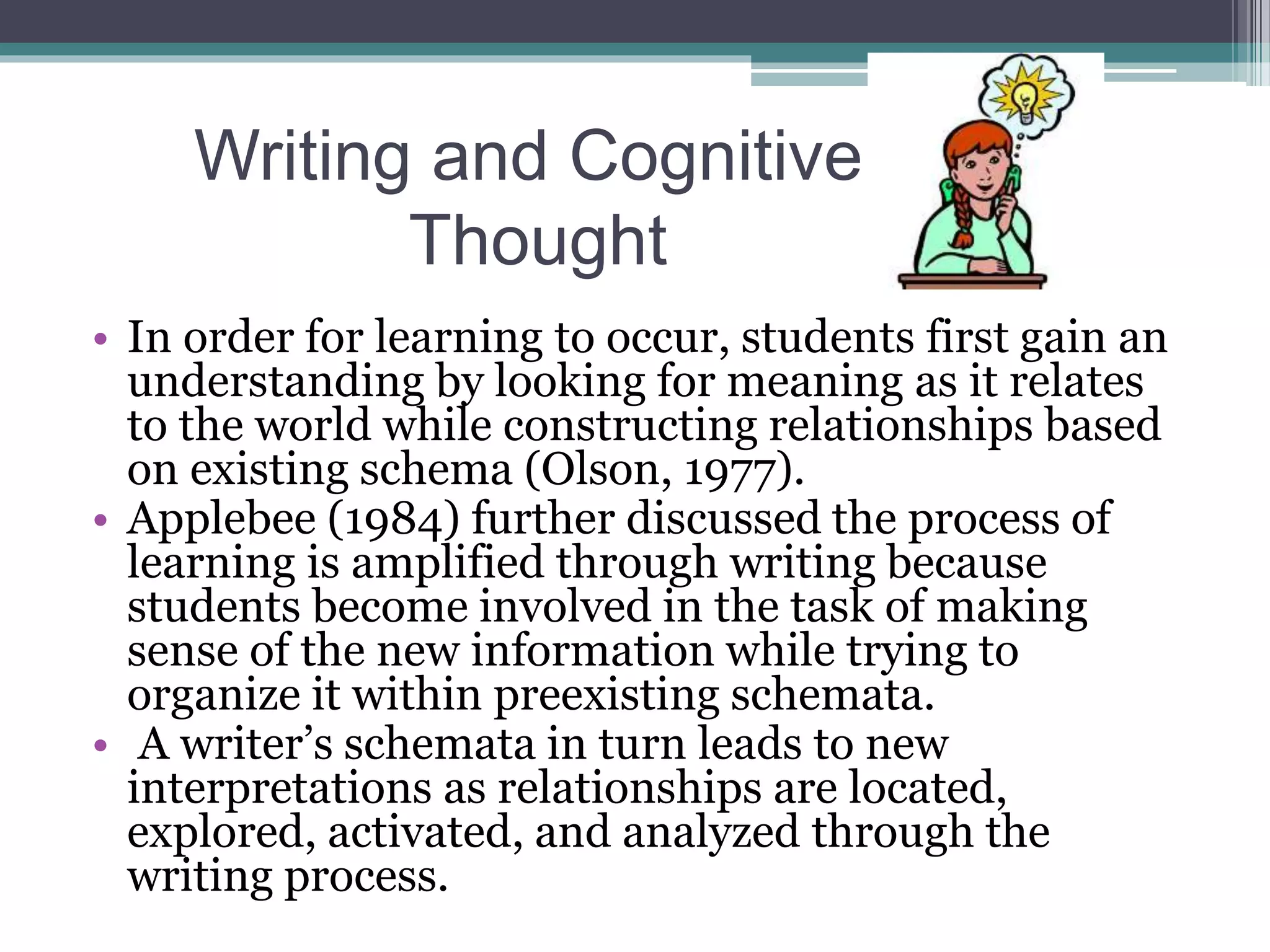 Writing and Cognitive
Thought
• In order for learning to occur, students first gain an
understanding by looking for meaning as it relates
to the world while constructing relationships based
on existing schema (Olson, 1977).
• Applebee (1984) further discussed the process of
learning is amplified through writing because
students become involved in the task of making
sense of the new information while trying to
organize it within preexisting schemata.
• A writer’s schemata in turn leads to new
interpretations as relationships are located,
explored, activated, and analyzed through the
writing process.
 