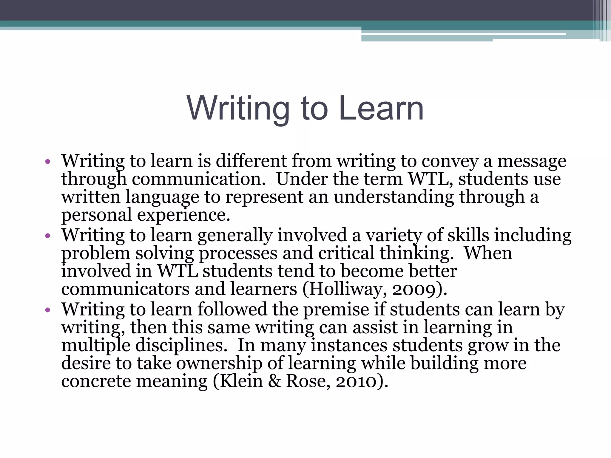 Writing to Learn
• Writing to learn is different from writing to convey a message
through communication. Under the term WTL, students use
written language to represent an understanding through a
personal experience.
• Writing to learn generally involved a variety of skills including
problem solving processes and critical thinking. When
involved in WTL students tend to become better
communicators and learners (Holliway, 2009).
• Writing to learn followed the premise if students can learn by
writing, then this same writing can assist in learning in
multiple disciplines. In many instances students grow in the
desire to take ownership of learning while building more
concrete meaning (Klein & Rose, 2010).
 