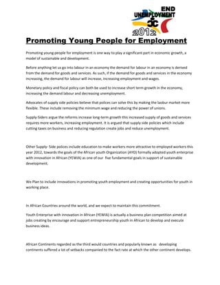 Promoting Young People for Employment
Promoting young people for employment is one way to play a significant part in economic growth, a
model of sustainable and development.

Before anything let us go into labour in an economy the demand for labour in an economy is derived
from the demand for goods and services. As such, if the demand for goods and services in the economy
increasing, the demand for labour will increase, increasing employment and wages.

Monetary policy and fiscal policy can both be used to increase short term growth in the economy,
increasing the demand labour and decreasing unemployment.

Advocates of supply side policies believe that polices can solve this by making the laobur market more
flexible. These include removing the minimum wage and reducing the power of unions.

Supply-Siders argue the reforms increase long-term growth this increased supply of goods and services
requires more workers, increasing employment. It is argued that supply side policies which include
cutting taxes on business and reducing regulation create jobs and reduce unemployment.



Other Supply- Side polices include education to make workers more attractive to employed workers this
year 2012, towards the goals of the African youth Organization (AYO) formally adopted youth enterprise
with innovation in African (YEWIA) as one of our five fundamental goals in support of sustainable
development.



We Plan to include innovations in promoting youth employment and creating opportunities for youth in
working place.



In African Countries around the world, and we expect to maintain this commitment.

Youth Enterprise with innovation in African (YEWIA) is actually a business plan competition aimed at
jobs creating by encourage and support entrepreneurship youth in African to develop and execute
business ideas.



African Continents regarded as the third would countries and popularly known as developing
continents suffered a lot of setbacks companied to the fact rate at which the other continent develops.
 