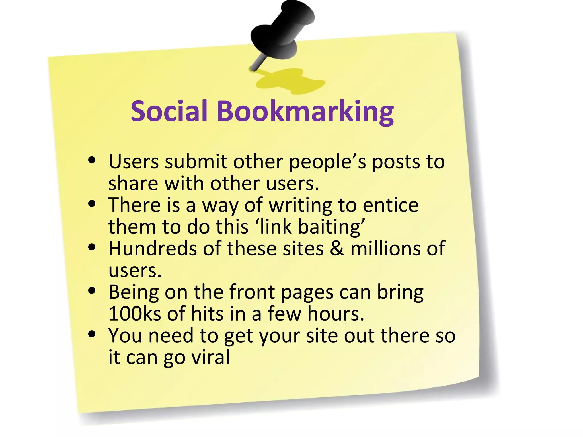 Social Bookmarking Users submit other people’s posts to share with other users. There is a way of writing to entice them to do this ‘link baiting’ Hundreds of these sites & millions of users. Being on the front pages can bring 100ks of hits in a few hours. You need to get your site out there so it can go viral 