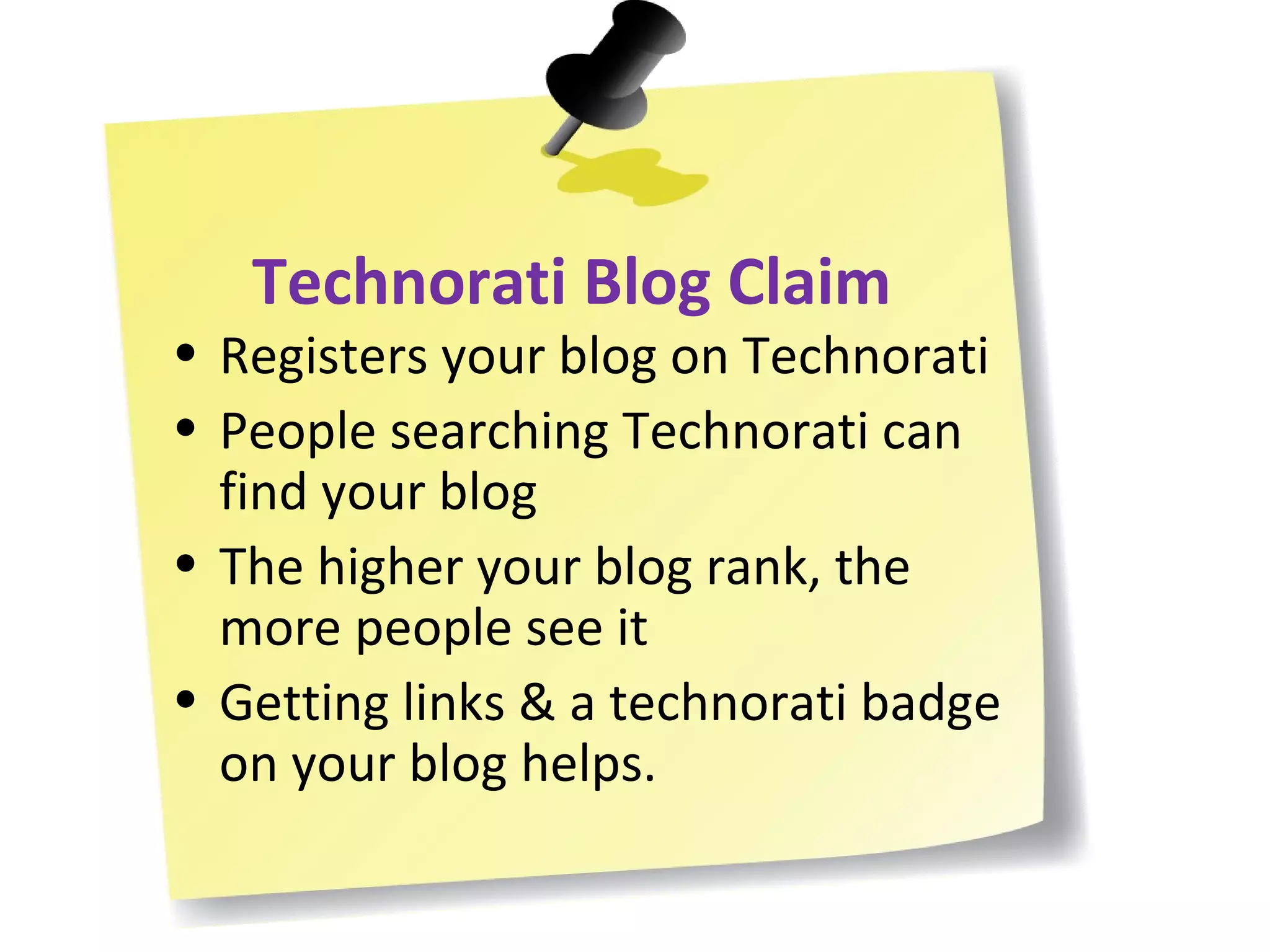 Technorati Blog Claim Registers your blog on Technorati People searching Technorati can find your blog The higher your blog rank, the more people see it Getting links & a technorati badge on your blog helps. 