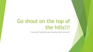 Go shout on the top of
the hills!!!
If you don’t promote your business then who will ?
 