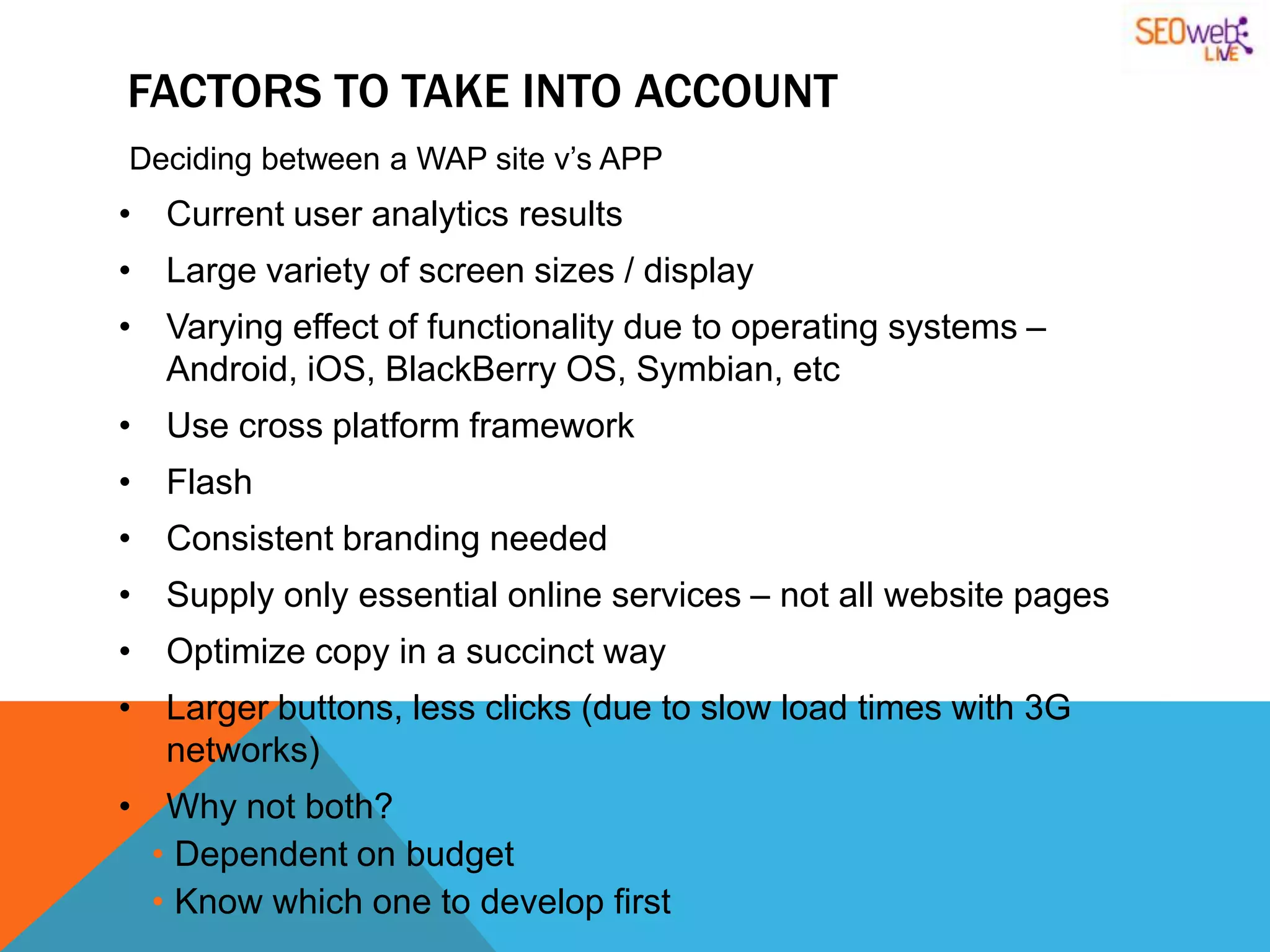 FACTORS TO TAKE INTO ACCOUNT
Deciding between a WAP site v‟s APP
• Current user analytics results
• Large variety of screen sizes / display
• Varying effect of functionality due to operating systems –
  Android, iOS, BlackBerry OS, Symbian, etc
• Use cross platform framework
• Flash
• Consistent branding needed
• Supply only essential online services – not all website pages
• Optimize copy in a succinct way
• Larger buttons, less clicks (due to slow load times with 3G
  networks)
• Why not both?
  • Dependent on budget
  • Know which one to develop first
 