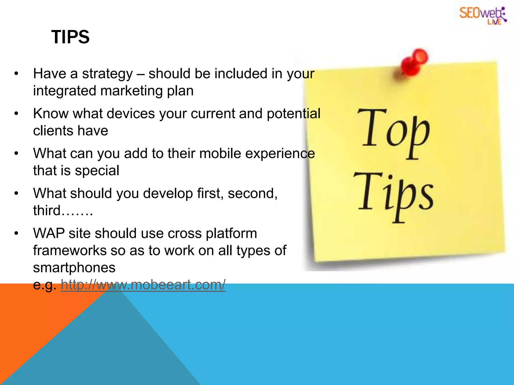 TIPS
• Have a strategy – should be included in your
  integrated marketing plan
• Know what devices your current and potential
  clients have
• What can you add to their mobile experience
  that is special
• What should you develop first, second,
  third…….
• WAP site should use cross platform
  frameworks so as to work on all types of
  smartphones
  e.g. http://www.mobeeart.com/
 