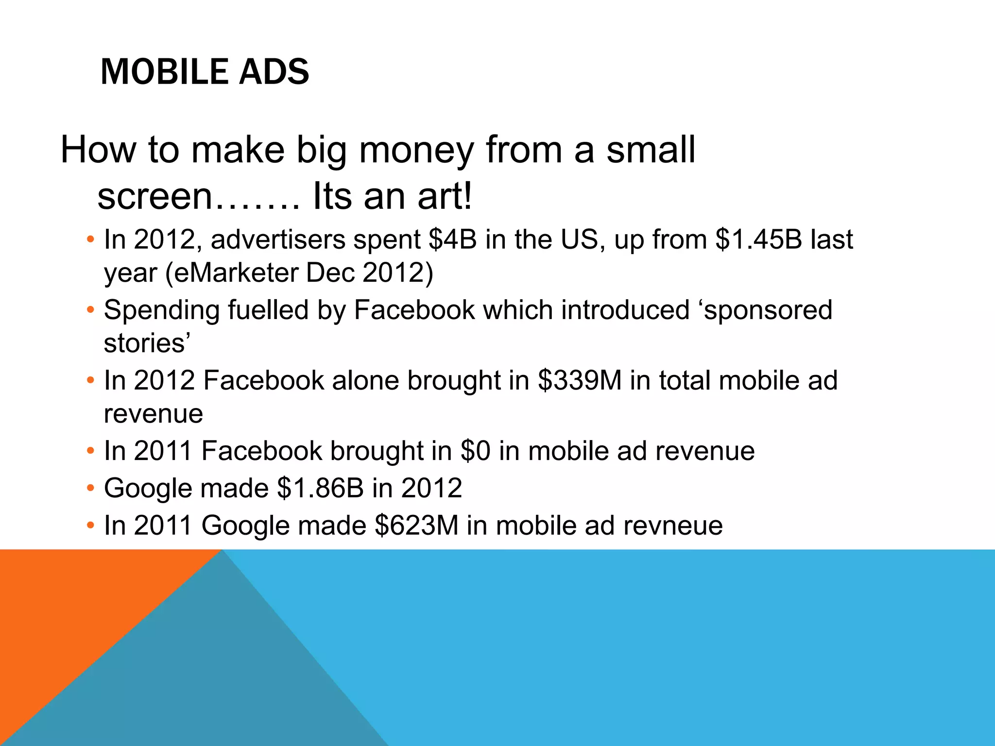 MOBILE ADS

How to make big money from a small
 screen……. Its an art!
 • In 2012, advertisers spent $4B in the US, up from $1.45B last
   year (eMarketer Dec 2012)
 • Spending fuelled by Facebook which introduced „sponsored
   stories‟
 • In 2012 Facebook alone brought in $339M in total mobile ad
   revenue
 • In 2011 Facebook brought in $0 in mobile ad revenue
 • Google made $1.86B in 2012
 • In 2011 Google made $623M in mobile ad revneue
 