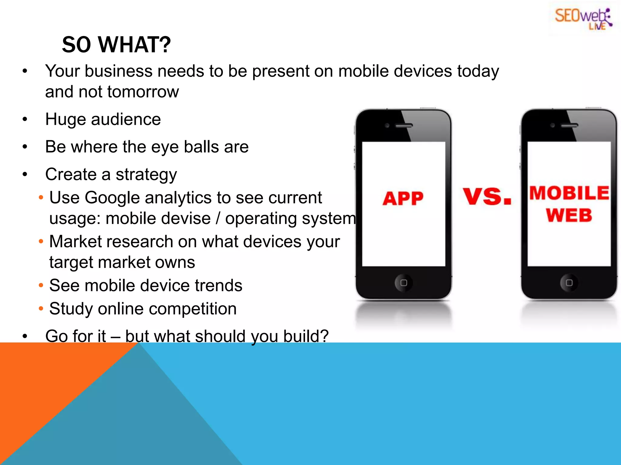 SO WHAT?
• Your business needs to be present on mobile devices today
  and not tomorrow
• Huge audience
• Be where the eye balls are
• Create a strategy
  • Use Google analytics to see current
    usage: mobile devise / operating system
  • Market research on what devices your
    target market owns
  • See mobile device trends
  • Study online competition
• Go for it – but what should you build?
 