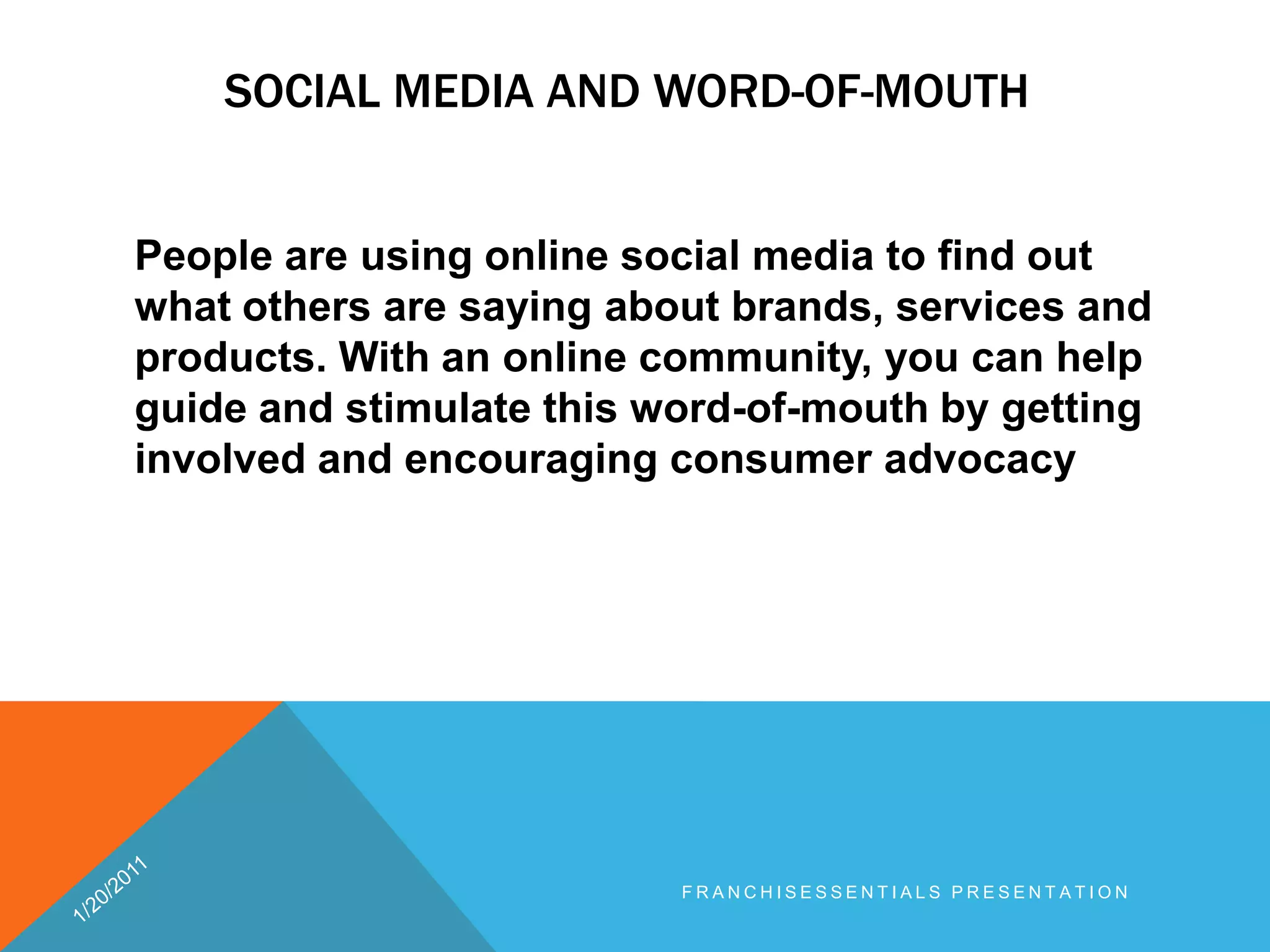 Social media and word-of-mouth	People are using online social media to find out what others are saying about brands, services and products. With an online community, you can help guide and stimulate this word-of-mouth by getting involved and encouraging consumer advocacy1/20/2011franchisEssentials presentation 