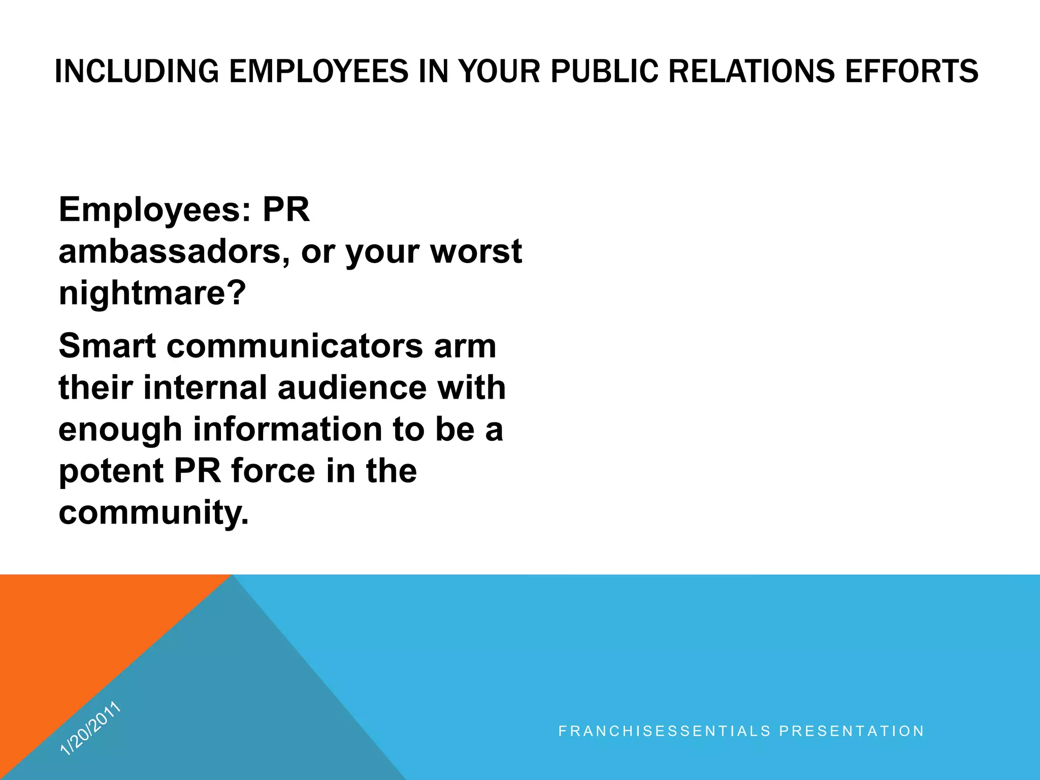 Including employees in your public relations efforts 	Employees: PR ambassadors, or your worst nightmare? Smart communicators arm their internal audience with enough information to be a potent PR force in the community.1/20/2011franchisEssentials presentation 