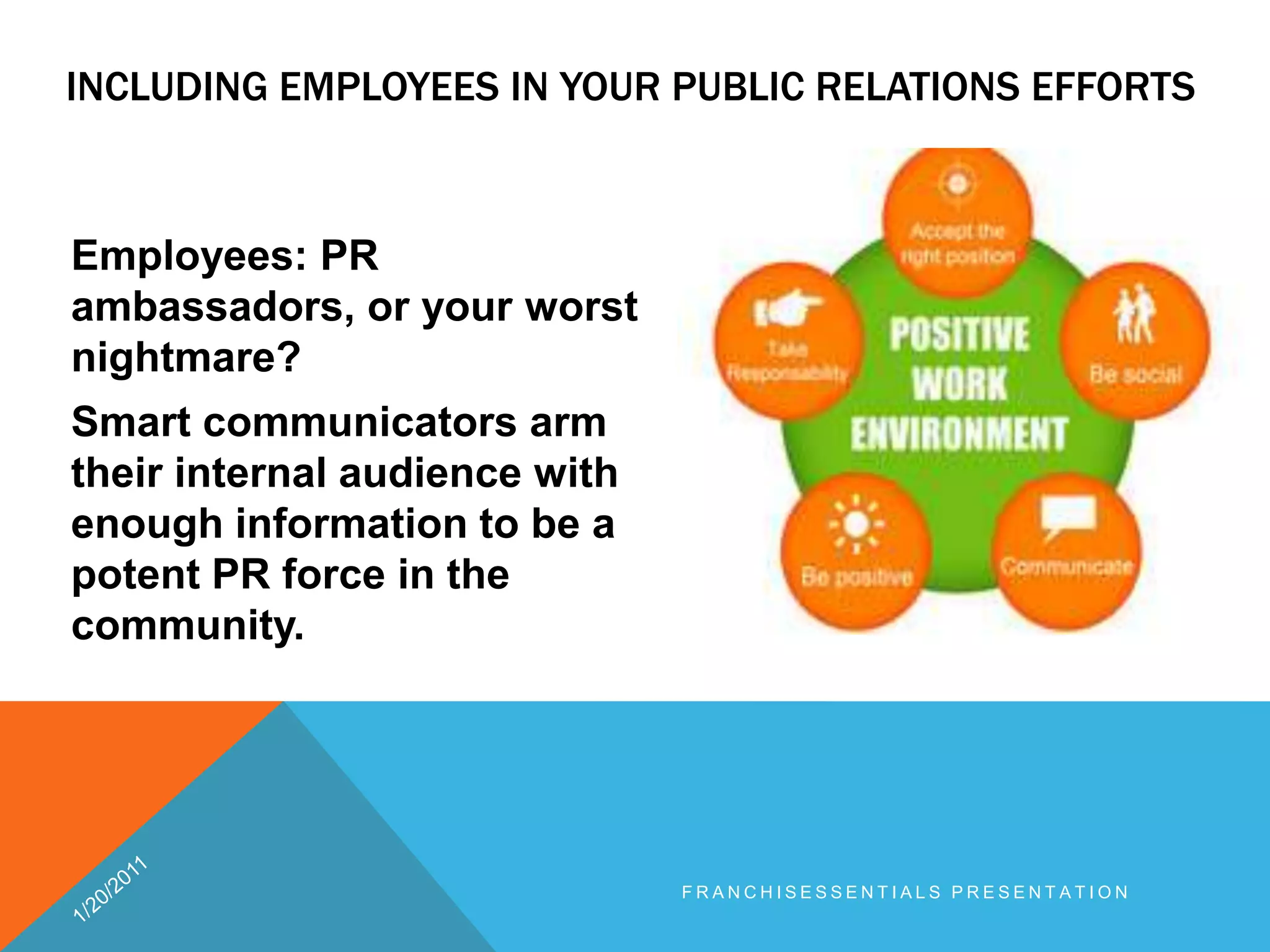 Including employees in your public relations efforts 	Employees: PR ambassadors, or your worst nightmare? Smart communicators arm their internal audience with enough information to be a potent PR force in the community.1/20/2011franchisEssentials presentation 