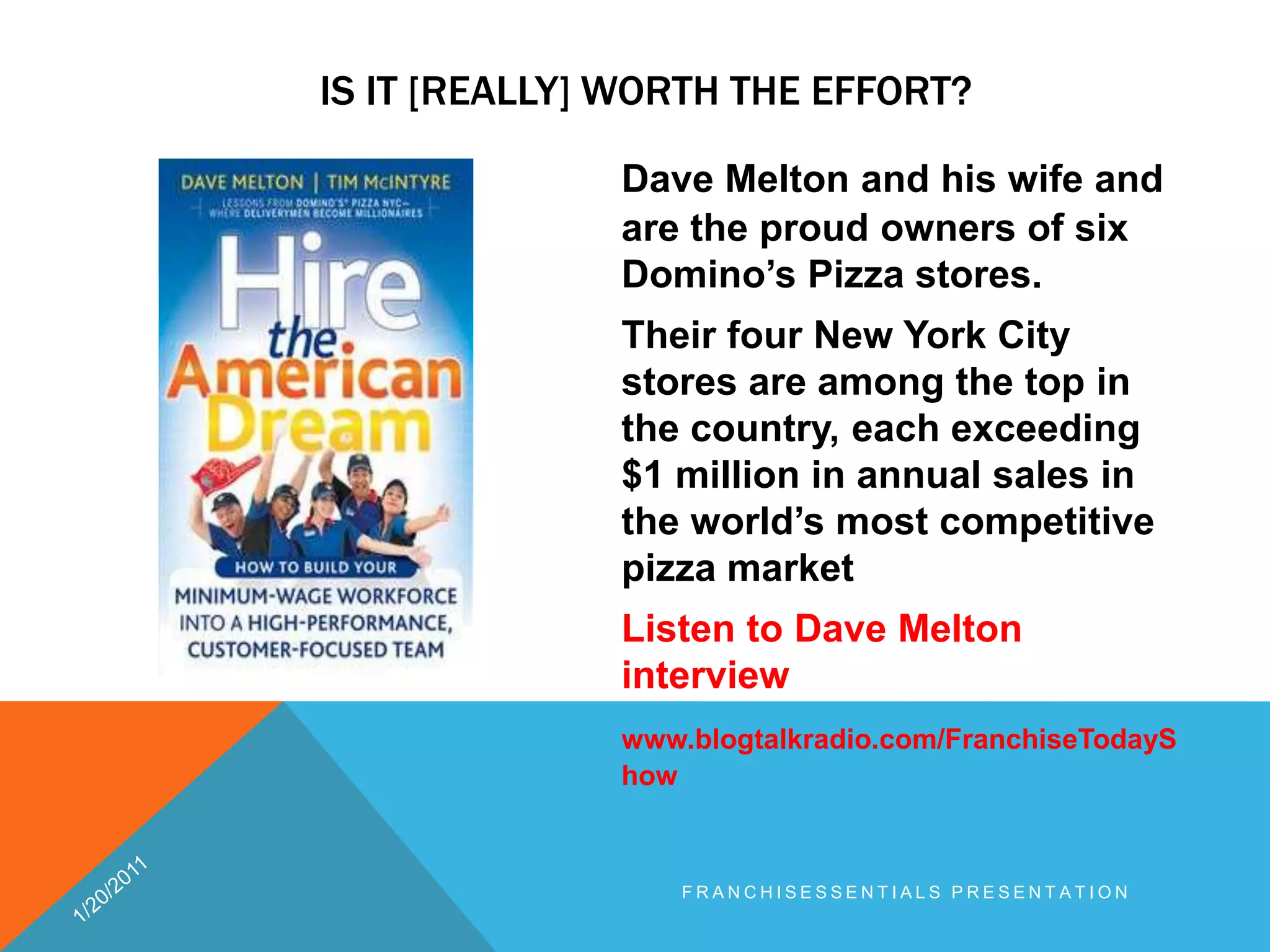 Is it [really] worth the effort? Dave Melton and his wife and are the proud owners of six Domino’s Pizza stores. Their four New York City stores are among the top in the country, each exceeding $1 million in annual sales in the world’s most competitive pizza marketListen to Dave Melton interviewwww.blogtalkradio.com/FranchiseTodayShow1/20/2011franchisEssentials presentation 