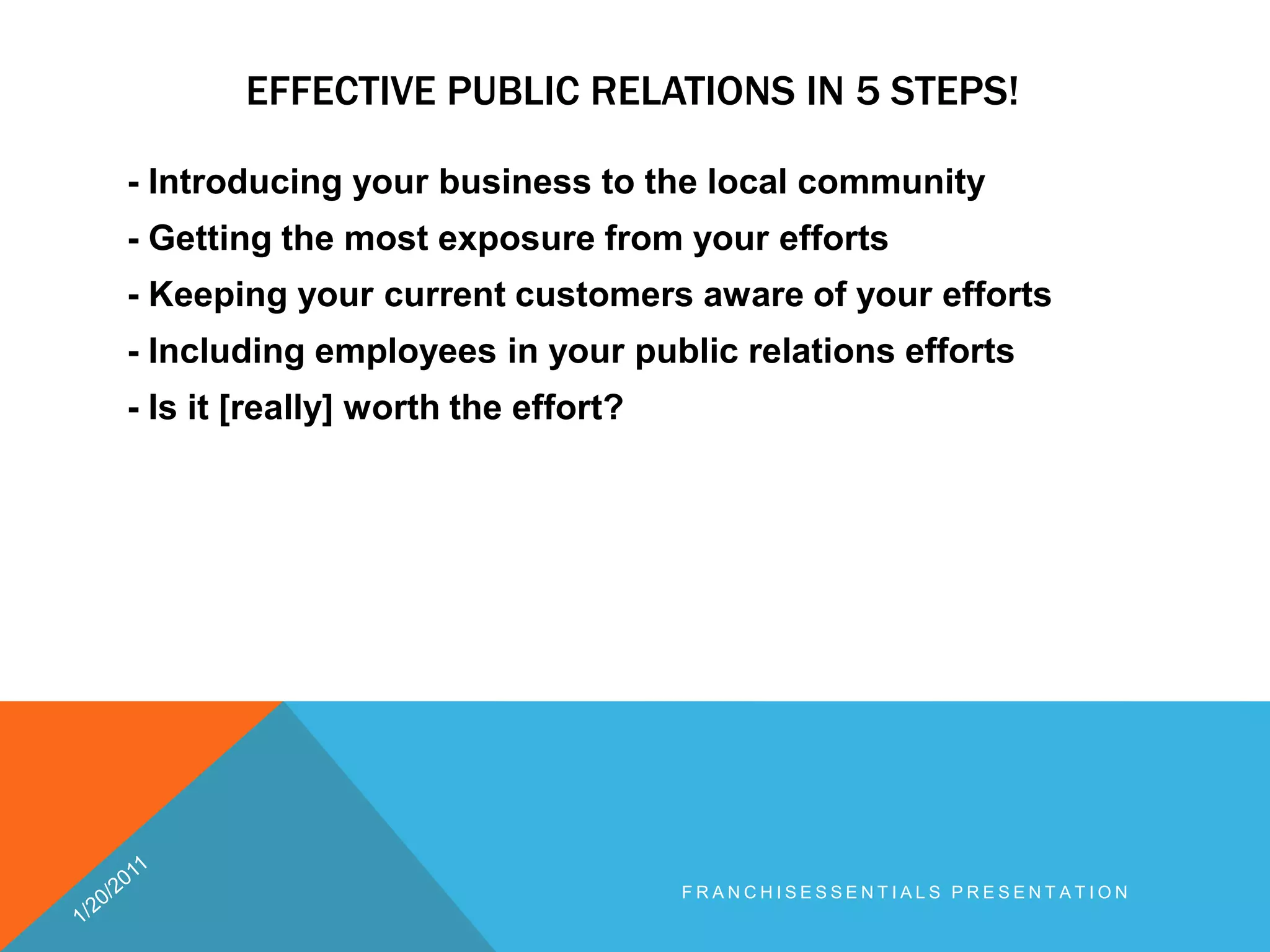 Effective public relations in 5 steps!- Introducing your business to the local community - Getting the most exposure from your efforts - Keeping your current customers aware of your efforts - Including employees in your public relations efforts - Is it [really] worth the effort? 1/20/2011franchisEssentials presentation 