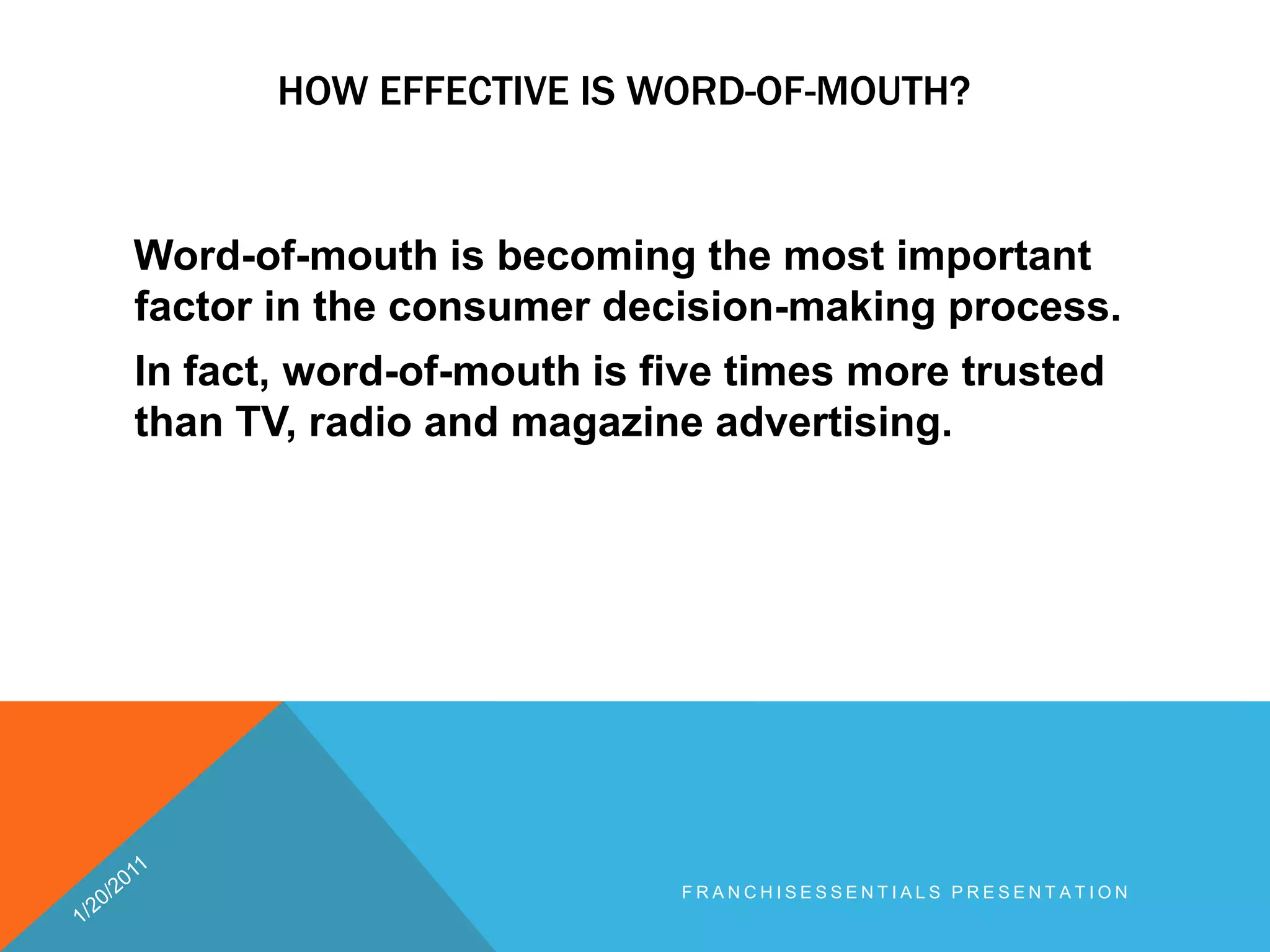 How effective is word-of-mouth?    Word-of-mouth is becoming the most important factor in the consumer decision-making process. In fact, word-of-mouth is five times more trusted than TV, radio and magazine advertising.1/20/2011franchisEssentials presentation 