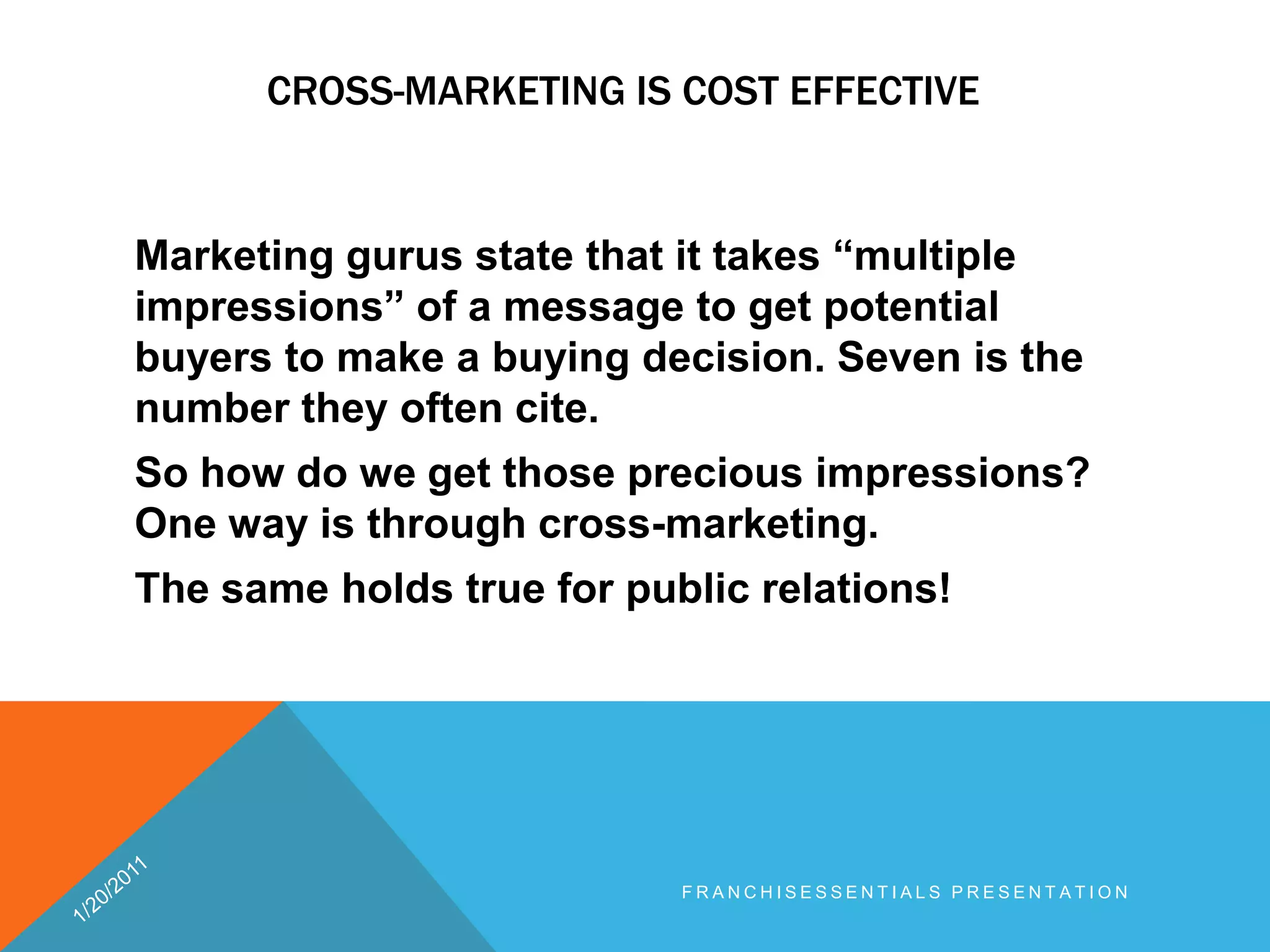 Cross-marketing is cost effective	Marketing gurus state that it takes “multiple impressions” of a message to get potential buyers to make abuying decision. Seven is the number they often cite. So how do we get those precious impressions? One way is through cross-marketing. The same holds true for public relations!1/20/2011franchisEssentials presentation 