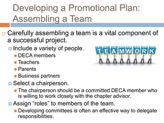 Developing a Promotional Plan:
     Assembling a Team
   Carefully assembling a team is a vital component of
    a successful project.
     Include   a variety of people.
       DECA members
       Teachers
       Parents
       Business   partners
     Select   a chairperson.
       The chairperson should be a committed DECA member who
       is willing to work closely with the chapter advisor.
     Assign    “roles” to members of the team.
       Developing  committees is often an effective way to delegate
       responsibilities.
 