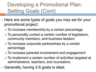 Developing a Promotional Plan:
     Setting Goals (Cont)
   Here are some types of goals you may set for your
    promotional project:
     To increase membership by a certain percentage
     To personally contact a certain number of legislators,
      community members, and business leaders
     To increase corporate partnerships by a certain
      percentage
     To increase parental involvement and engagement

     To implement a certain number of activities targeted at
      administrators, teachers, and counselors.
   Generally, having 3-5 goals is ideal.
 