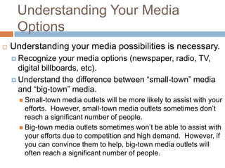 Understanding Your Media
     Options
   Understanding your media possibilities is necessary.
     Recognize     your media options (newspaper, radio, TV,
      digital billboards, etc).
     Understand the difference between “small-town” media
      and “big-town” media.
       Small-town   media outlets will be more likely to assist with your
        efforts. However, small-town media outlets sometimes don’t
        reach a significant number of people.
       Big-town media outlets sometimes won’t be able to assist with
        your efforts due to competition and high demand. However, if
        you can convince them to help, big-town media outlets will
        often reach a significant number of people.
 