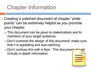 Chapter Information
   Creating a polished document of chapter “pride
    points” can be extremely helpful as you promote
    your chapter.
     This  document can be given to stakeholders and to
      members of your target audience.
     Don’t overlook the design of this document; make sure
      that it is appealing and eye-catching.
     Don’t confuse this with a flyer. This document should
      include in-depth information.
 