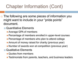 Chapter Information (Cont)
   The following are some pieces of information you
    might want to include in your “pride points”
    document.
     Quantitative   Elements
       Average GPA of members
       Percentage of members enrolled in upper-level courses
       Percentage of members who plan to attend college
       Amount of money raised for charity (previous year)
       Number of awards won at competition (previous year)

     Qualitative   Elements
       Quotes from members
       Testimonials from parents, teachers, and business leaders
 