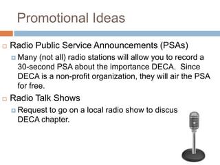 Promotional Ideas
   Radio Public Service Announcements (PSAs)
     Many  (not all) radio stations will allow you to record a
     30-second PSA about the importance DECA. Since
     DECA is a non-profit organization, they will air the PSA
     for free.
   Radio Talk Shows
     Request
            to go on a local radio show to discuss your
     DECA chapter.
 