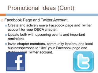 Promotional Ideas (Cont)
   Facebook Page and Twitter Account
     Create  and actively use a Facebook page and Twitter
      account for your DECA chapter.
     Update both with upcoming events and important
      reminders.
     Invite chapter members, community leaders, and local
      businesspersons to “like” your Facebook page and
      “follow” your Twitter account.
 