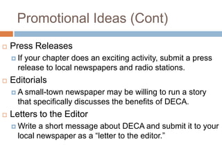 Promotional Ideas (Cont)
   Press Releases
     Ifyour chapter does an exciting activity, submit a press
      release to local newspapers and radio stations.
   Editorials
    A  small-town newspaper may be willing to run a story
      that specifically discusses the benefits of DECA.
   Letters to the Editor
     Write a short message about DECA and submit it to your
      local newspaper as a “letter to the editor.”
 