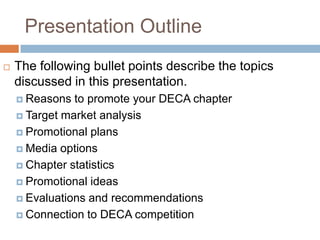 Presentation Outline
   The following bullet points describe the topics
    discussed in this presentation.
     Reasons  to promote your DECA chapter
     Target market analysis

     Promotional plans

     Media options

     Chapter statistics

     Promotional ideas

     Evaluations and recommendations

     Connection to DECA competition
 