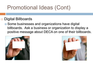 Promotional Ideas (Cont)
   Digital Billboards
     Some   businesses and organizations have digital
      billboards. Ask a business or organization to display a
      positive message about DECA on one of their billboards.
 