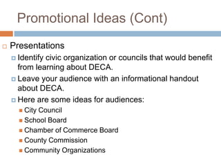 Promotional Ideas (Cont)
   Presentations
     Identifycivic organization or councils that would benefit
      from learning about DECA.
     Leave your audience with an informational handout
      about DECA.
     Here are some ideas for audiences:
       City
           Council
       School Board
       Chamber of Commerce Board
       County Commission
       Community Organizations
 