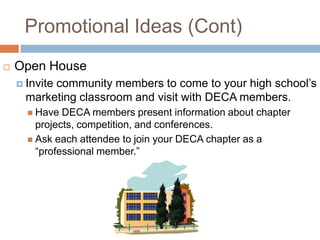 Promotional Ideas (Cont)
   Open House
     Invite
           community members to come to your high school’s
      marketing classroom and visit with DECA members.
       Have  DECA members present information about chapter
        projects, competition, and conferences.
       Ask each attendee to join your DECA chapter as a
        “professional member.”
 