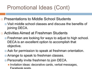 Promotional Ideas (Cont)
   Presentations to Middle School Students
     Visit middle school classes and discuss the benefits of
      joining DECA.
   Activities Aimed at Freshman Students
     Freshman   are looking for ways to adjust to high school.
      DECA is an excellent option to accomplish that
      objective.
     Ask for permission to speak at freshman orientation.

     Arrange to speak to freshman classes.

     Personally invite freshmen to join DECA.
       Invitation   ideas: decorative cards, verbal messages,
 