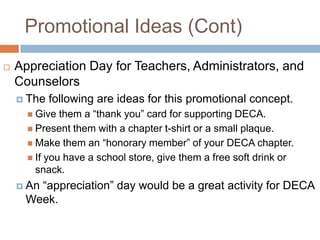 Promotional Ideas (Cont)
   Appreciation Day for Teachers, Administrators, and
    Counselors
     The   following are ideas for this promotional concept.
       Give  them a “thank you” card for supporting DECA.
       Present them with a chapter t-shirt or a small plaque.
       Make them an “honorary member” of your DECA chapter.
       If you have a school store, give them a free soft drink or
        snack.
     An
       “appreciation” day would be a great activity for DECA
     Week.
 